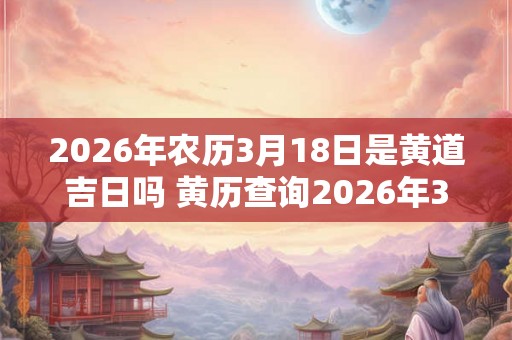 2026年农历3月18日是黄道吉日吗 黄历查询2026年3月18日是否为黄道吉日