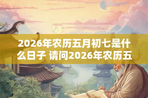 2026年农历五月初七是什么日子 请问2026年农历五月初七对应的公历日期是什么