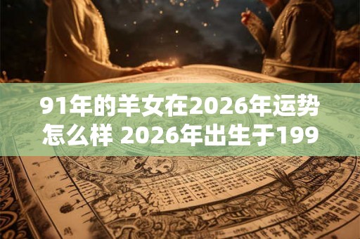 91年的羊女在2026年运势怎么样 2026年出生于1991年的羊女运势如何 91年的羊女在2026年运势怎么样 2026年出生于1991年的羊女运势如何