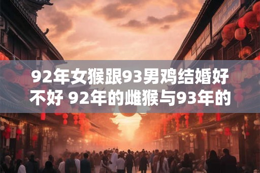 92年女猴跟93男鸡结婚好不好 92年的雌猴与93年的雄鸡结婚是否合适
