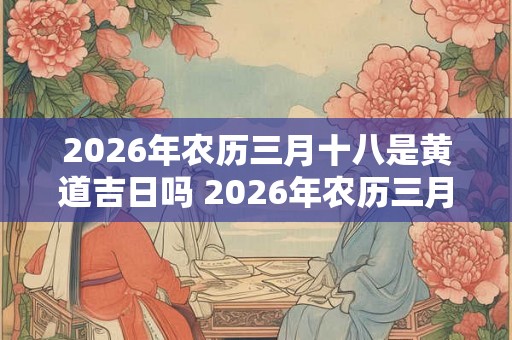 2026年农历三月十八是黄道吉日吗 2026年农历三月十八是否为黄道吉日 2026年农历三月十八是黄道吉日吗 2026年农历三月十八是否为黄道吉日