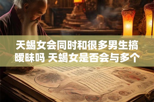 天蝎女会同时和很多男生搞暧昧吗 天蝎女是否会与多个男生保持暧昧关系