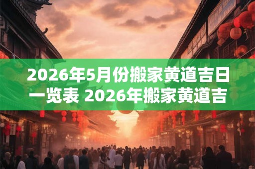 2026年5月份搬家黄道吉日一览表 2026年搬家黄道吉日一览表中5月份哪些日期是黄道吉日