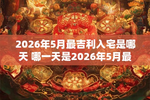 2026年5月最吉利入宅是哪天 哪一天是2026年5月最吉利的入宅日