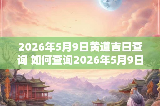 2026年5月9日黄道吉日查询 如何查询2026年5月9日的黄道吉日