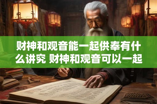 财神和观音能一起供奉有什么讲究 财神和观音可以一起供奉吗是否会有什么讲究