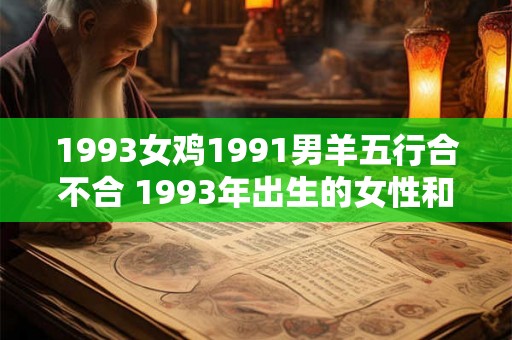 1993女鸡1991男羊五行合不合 1993年出生的女性和1991年出生的男性属相为鸡和羊是否五行相合