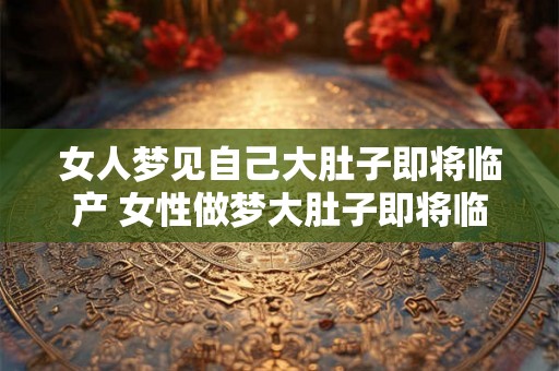 女人梦见自己大肚子即将临产 女性做梦大肚子即将临盆这是什么意思 女人梦见自己大肚子即将临产 女性做梦大肚子即将临盆这是什么意思