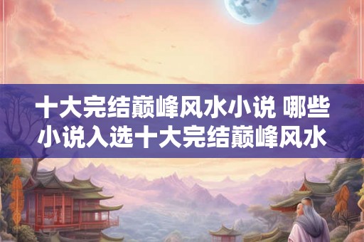 十大完结巅峰风水小说 哪些小说入选十大完结巅峰风水小说