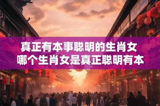 真正有本事聪明的生肖女 哪个生肖女是真正聪明有本事的