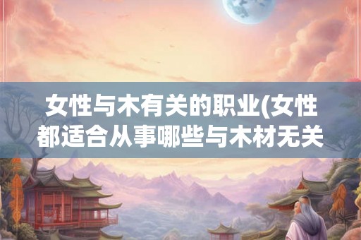 女性与木有关的职业(女性都适合从事哪些与木材无关的职业)