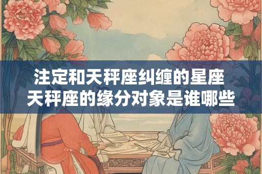 注定和天秤座纠缠的星座 天秤座的缘分对象是谁哪些星座注定和它纠缠不清