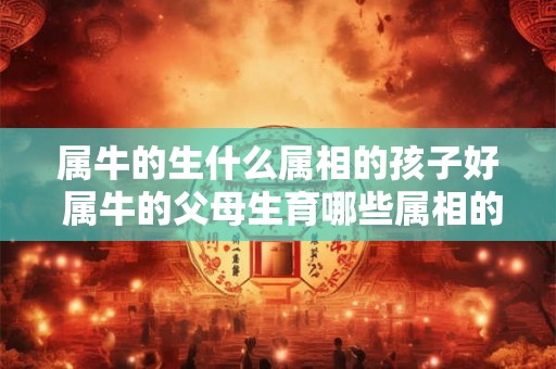属牛的生什么属相的孩子好 属牛的父母生育哪些属相的孩子比较好 属牛的生什么属相的孩子好 属牛的父母生育哪些属相的孩子比较好