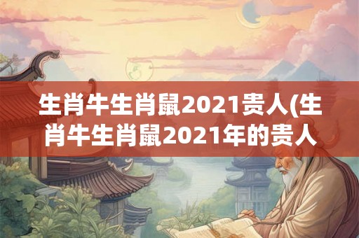 生肖牛生肖鼠2021贵人(生肖牛生肖鼠2021年的贵人是谁？)