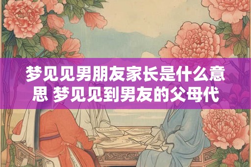 梦见见男朋友家长是什么意思 梦见见到男友的父母代表什么意思