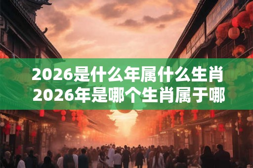 2026是什么年属什么生肖 2026年是哪个生肖属于哪个年份