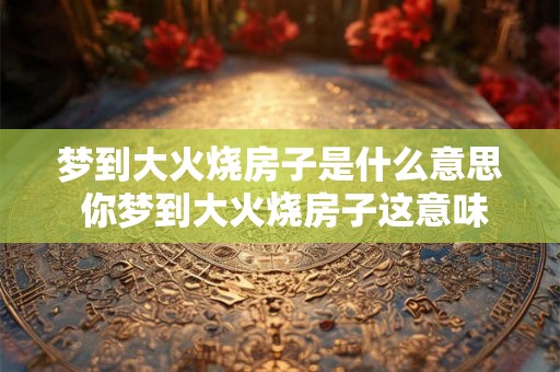 梦到大火烧房子是什么意思 你梦到大火烧房子这意味着什么