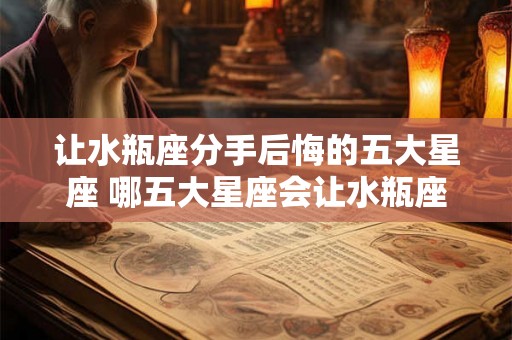 让水瓶座分手后悔的五大星座 哪五大星座会让水瓶座在分手后悔不已