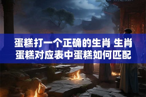 蛋糕打一个正确的生肖 生肖蛋糕对应表中蛋糕如何匹配才算是正确的生肖