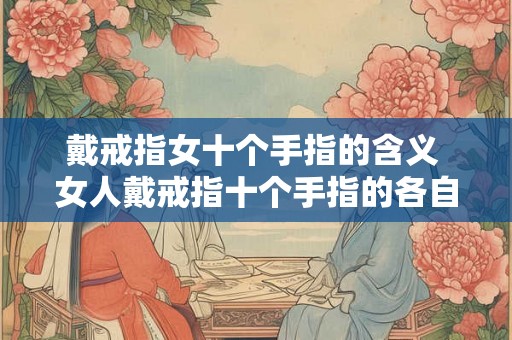 戴戒指女十个手指的含义 女人戴戒指十个手指的各自含义是什么