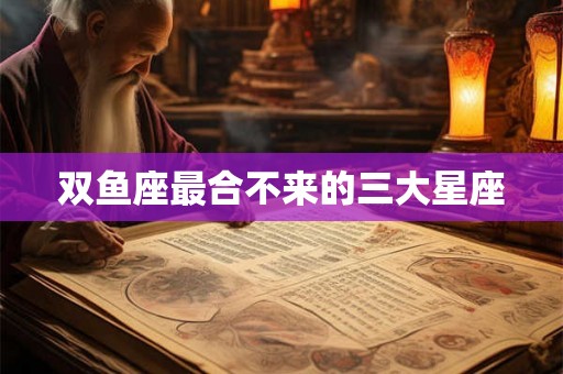 双鱼座最合不来的三大星座 双鱼座最合不来的三大星座
