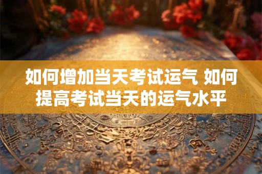 如何增加当天考试运气 如何提高考试当天的运气水平