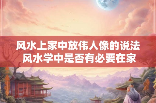风水上家中放伟人像的说法 风水学中是否有必要在家中摆放伟人像