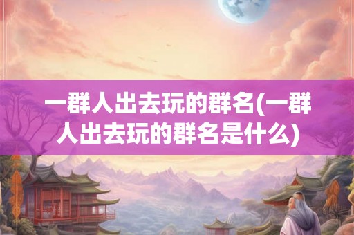 一群人出去玩的群名(一群人出去玩的群名是什么)