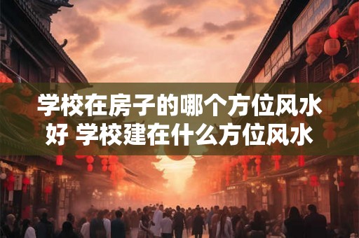 学校在房子的哪个方位风水好 学校建在什么方位风水最好
