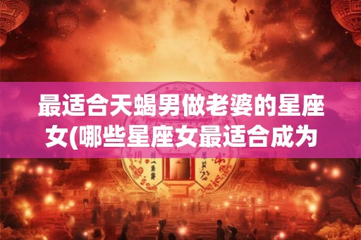 最适合天蝎男做老婆的星座女(哪些星座女最适合成为天蝎男的终身伴侣？)