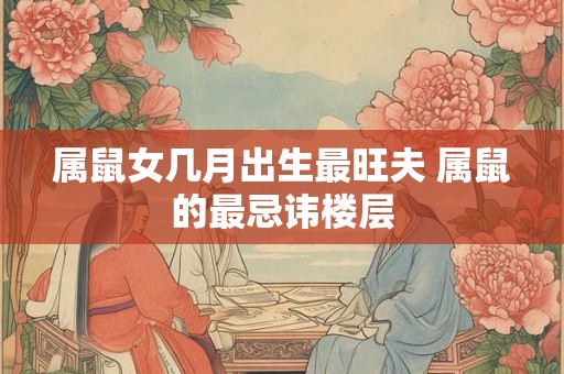 属鼠女几月出生最旺夫 属鼠的最忌讳楼层