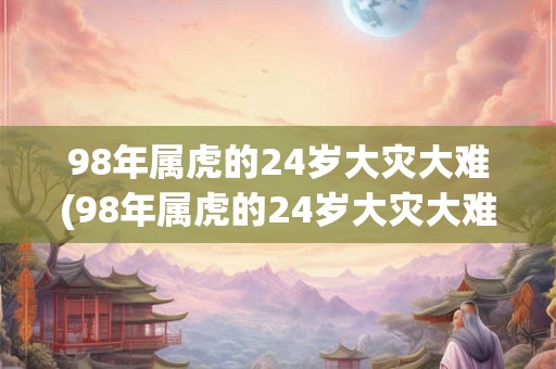 98年属虎的24岁大灾大难(98年属虎的24岁大灾大难是什么?) 98年属虎的24岁大灾大难(98年属虎的24岁大灾大难是什么?)