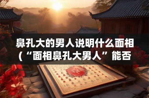 鼻孔大的男人说明什么面相(“面相鼻孔大男人”能否反映他的性格特征？)