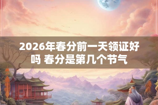 2026年春分前一天领证好吗 春分是第几个节气 2026年春分前一天领证好吗 春分是第几个节气
