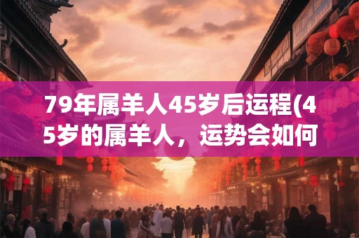79年属羊人45岁后运程(45岁的属羊人,运势会如何发展?) 79年属羊人45岁后运程(45岁的属羊人,运势会如何发展?)