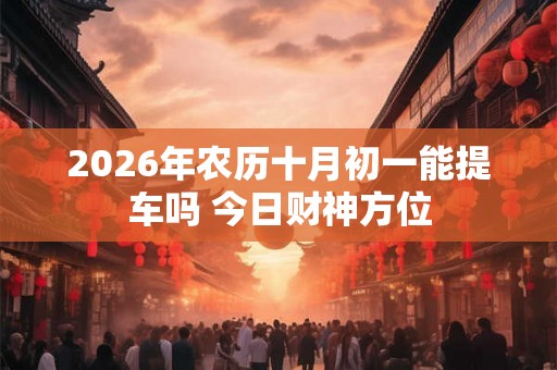 2026年农历十月初一能提车吗 今日财神方位
