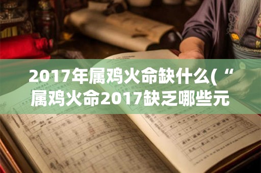 2017年属鸡火命缺什么(“属鸡火命2017缺乏哪些元素与命运相关？”)