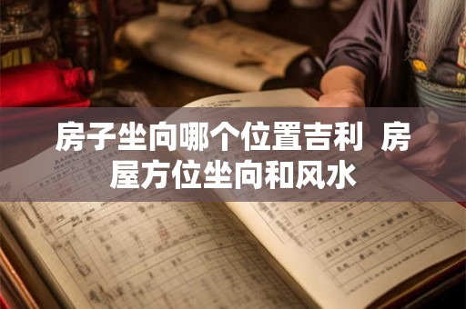 房子坐向哪个位置吉利  房屋方位坐向和风水