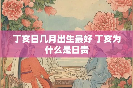 丁亥日几月出生最好 丁亥为什么是日贵