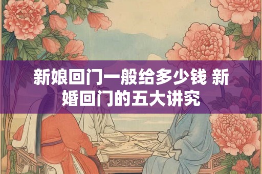 新娘回门一般给多少钱 新婚回门的五大讲究 新娘回门一般给多少钱 新婚回门的五大讲究