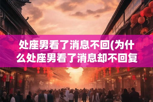 处座男看了消息不回(为什么处座男看了消息却不回复) 处座男看了消息不回(为什么处座男看了消息却不回复)