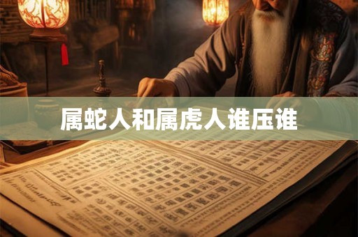 属蛇人和属虎人谁压谁 属蛇人和属虎人谁压谁