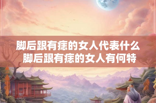 脚后跟有痣的女人代表什么 脚后跟有痣的女人有何特殊寓意或象征意义