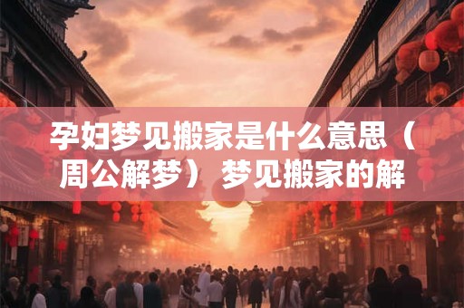 孕妇梦见搬家是什么意思（周公解梦） 梦见搬家的解释大全