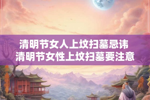 清明节女人上坟扫墓忌讳 清明节女性上坟扫墓要注意哪些忌讳 清明节女人上坟扫墓忌讳 清明节女性上坟扫墓要注意哪些忌讳