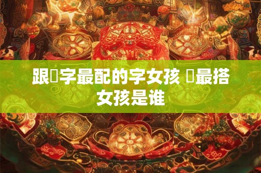 跟玥字最配的字女孩 玥最搭女孩是谁 跟玥字最配的字女孩 玥最搭女孩是谁