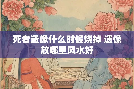 死者遗像什么时候烧掉 遗像放哪里风水好