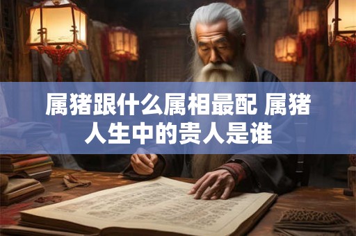 属猪跟什么属相最配 属猪人生中的贵人是谁 属猪跟什么属相最配 属猪人生中的贵人是谁