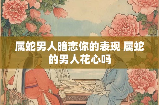 属蛇男人暗恋你的表现 属蛇的男人花心吗 属蛇男人暗恋你的表现 属蛇的男人花心吗