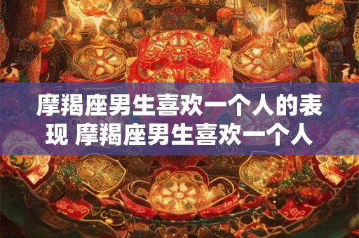 摩羯座男生喜欢一个人的表现 摩羯座男生喜欢一个人的迹象是什么